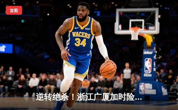 逆转绝杀！浙江广厦加时险胜广东宏远 胡金秋狂砍36+15主宰加时赛