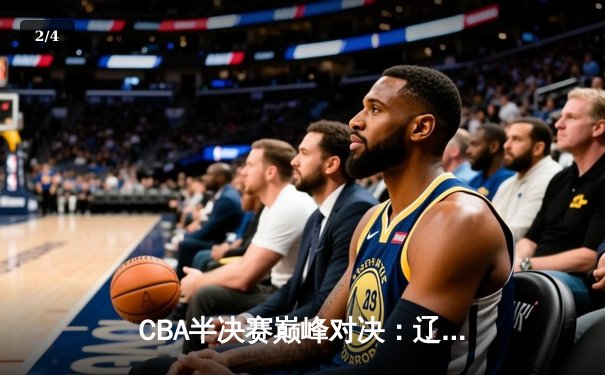 CBA半决赛巅峰对决：辽宁本钢加时险胜广东宏远，赵继伟砍35分创生涯新高 - 2