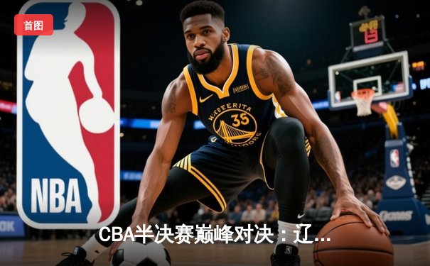 CBA半决赛巅峰对决：辽宁本钢加时险胜广东宏远，赵继伟砍35分创生涯新高